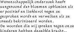 Wetenschappelijk onderzoek heeft aangetoond dat bloemen opbloemen als er positief en liefdevol tegen ze gesproken wordt en verwelken als ze steeds bekritiseerd worden. De woorden die wij spreken naar onze kinderen hebben dezelfde kracht...